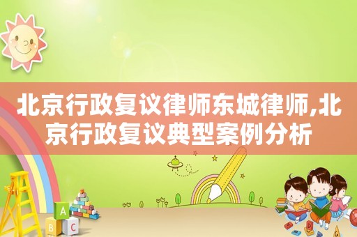 北京行政復議律師東城律師,北京行政復議典型案例分析