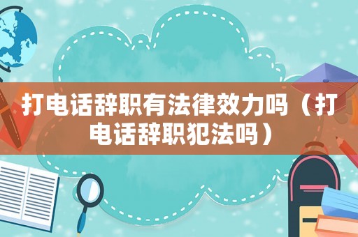 打電話辭職有法律效力嗎（打電話辭職犯法嗎）