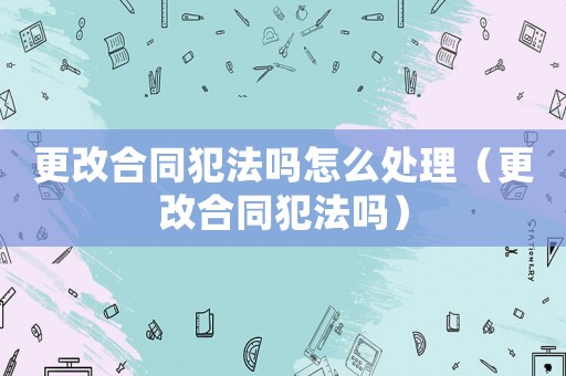 更改合同犯法嗎怎么處理（更改合同犯法嗎）