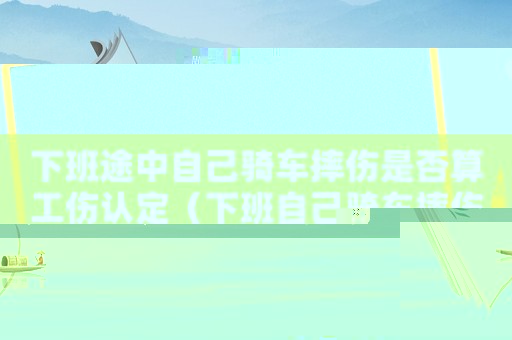 下班途中自己騎車摔傷是否算工傷認定（下班自己騎車摔傷算不算工傷）