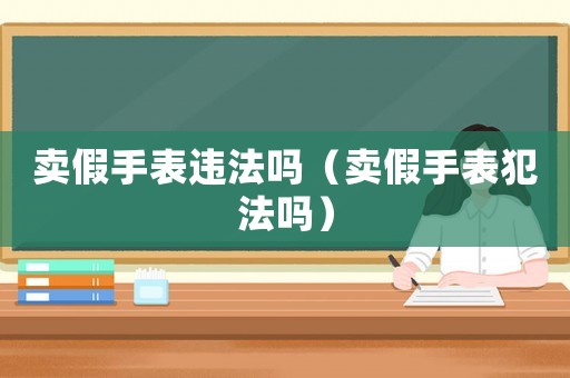 賣(mài)假手表違法嗎（賣(mài)假手表犯法嗎）
