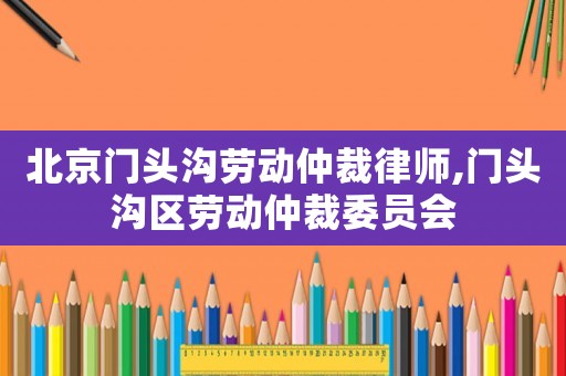 北京門頭溝勞動(dòng)仲裁律師,門頭溝區(qū)勞動(dòng)仲裁委員會(huì)