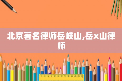 北京著名律師岳岐山,岳x山律師
