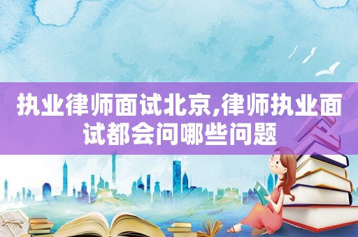 執業律師面試北京,律師執業面試都會問哪些問題