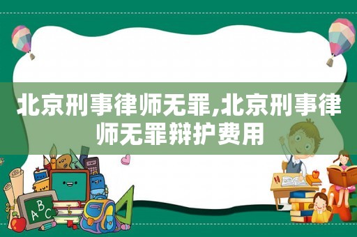 北京刑事律師無罪,北京刑事律師無罪辯護費用