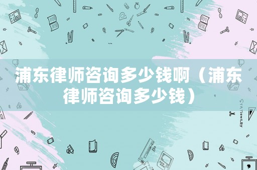 浦東律師咨詢多少錢啊（浦東律師咨詢多少錢）