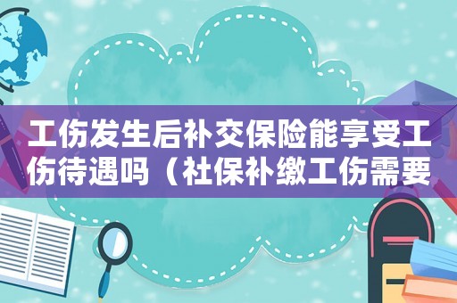 工傷發(fā)生后補(bǔ)交保險(xiǎn)能享受工傷待遇嗎（社保補(bǔ)繳工傷需要交）