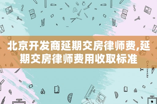 北京開發(fā)商延期交房律師費,延期交房律師費用收取標準