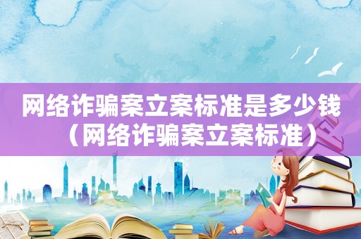 網絡詐騙案立案標準是多少錢（網絡詐騙案立案標準）