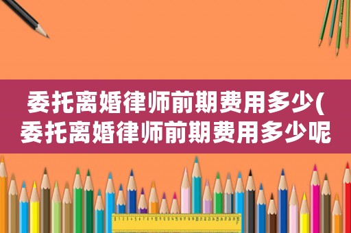 委托離婚律師前期費(fèi)用多少(委托離婚律師前期費(fèi)用多少呢)