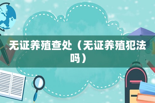 無證養(yǎng)殖查處（無證養(yǎng)殖犯法嗎）