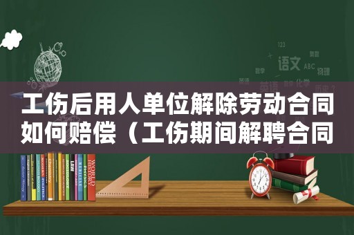 工傷后用人單位解除勞動合同如何賠償（工傷期間解聘合同工資如何賠償）