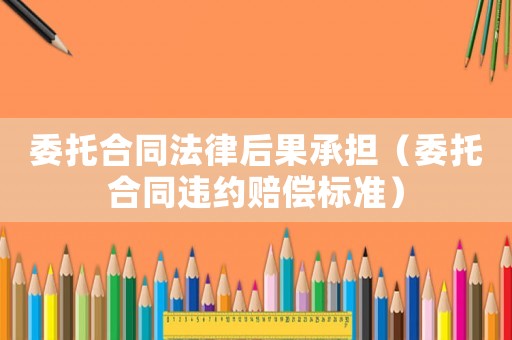 委托合同法律后果承擔（委托合同違約賠償標準）