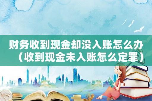 財務收到現金卻沒入賬怎么辦（收到現金未入賬怎么定罪）