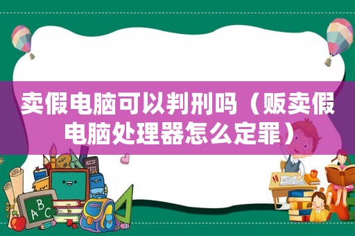 賣假電腦可以判刑嗎（販賣假電腦處理器怎么定罪）