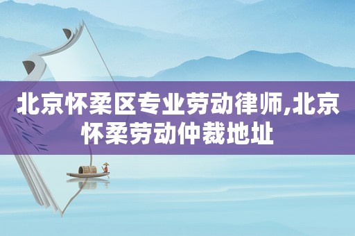 北京懷柔區(qū)專業(yè)勞動律師,北京懷柔勞動仲裁地址