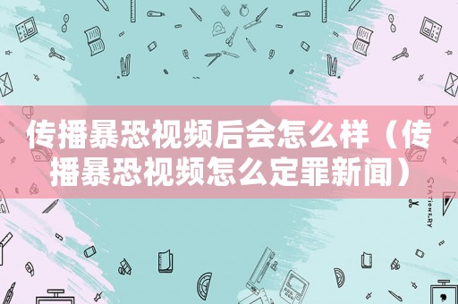 傳播暴恐視頻后會怎么樣（傳播暴恐視頻怎么定罪新聞）