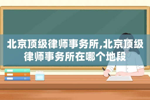 北京頂級律師事務所,北京頂級律師事務所在哪個地段