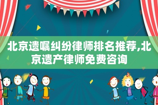 北京遺囑糾紛律師排名推薦,北京遺產律師免費咨詢