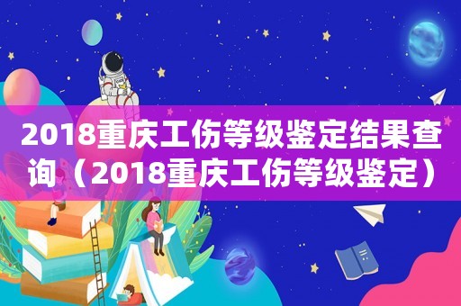 2018重慶工傷等級鑒定結果查詢（2018重慶工傷等級鑒定）