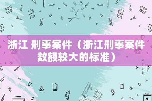 浙江 刑事案件（浙江刑事案件數(shù)額較大的標(biāo)準(zhǔn)）
