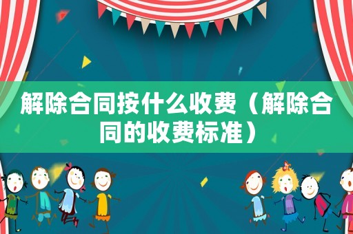 解除合同按什么收費（解除合同的收費標準）