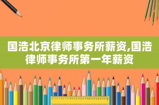 國浩北京律師事務(wù)所薪資,國浩律師事務(wù)所第一年薪資