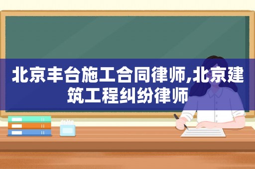 北京豐臺施工合同律師,北京建筑工程糾紛律師