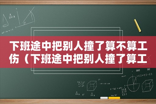 下班途中把別人撞了算不算工傷（下班途中把別人撞了算工傷嗎）
