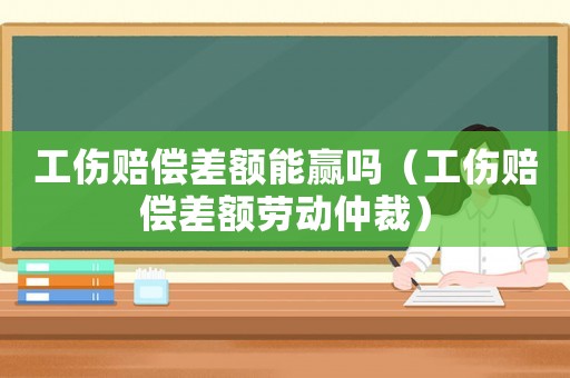 工傷賠償差額能贏嗎（工傷賠償差額勞動仲裁）