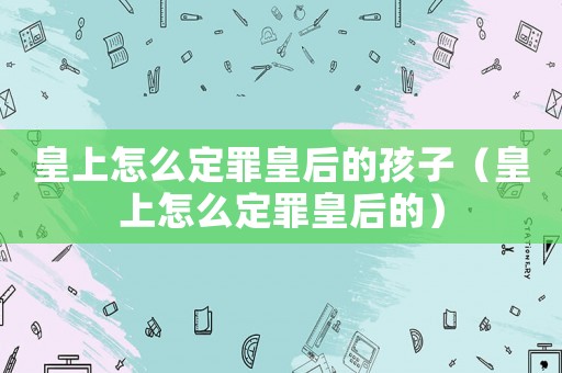 皇上怎么定罪皇后的孩子（皇上怎么定罪皇后的）