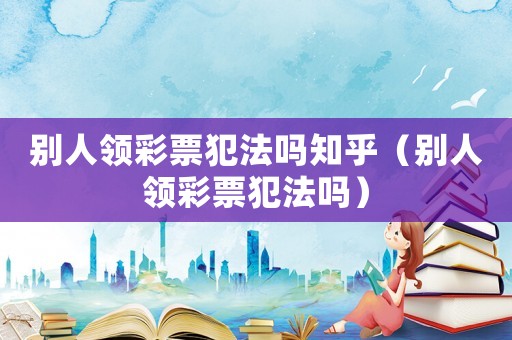 別人領彩票犯法嗎知乎（別人領彩票犯法嗎）
