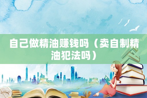 自己做精油賺錢嗎（賣自制精油犯法嗎）