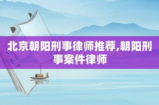 北京朝陽刑事律師推薦,朝陽刑事案件律師