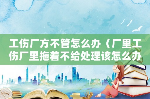 工傷廠方不管怎么辦（廠里工傷廠里拖著不給處理該怎么辦）