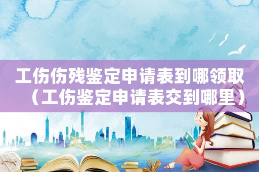 工傷傷殘鑒定申請表到哪領(lǐng)取（工傷鑒定申請表交到哪里）