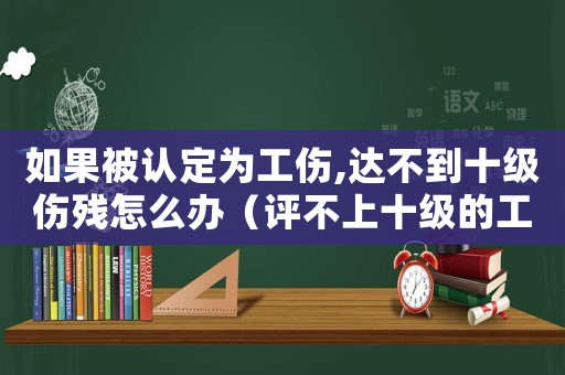 如果被認定為工傷,達不到十級傷殘怎么辦（評不上十級的工傷賠償）