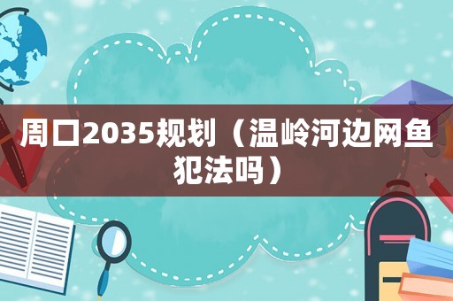 周口2035規(guī)劃（溫嶺河邊網魚犯法嗎）