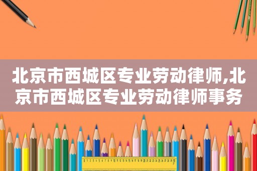 北京市西城區(qū)專業(yè)勞動律師,北京市西城區(qū)專業(yè)勞動律師事務(wù)所