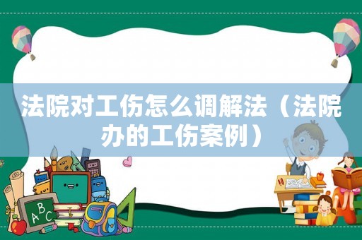 法院對工傷怎么調解法（法院辦的工傷案例）
