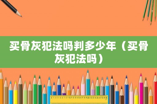 買骨灰犯法嗎判多少年（買骨灰犯法嗎）