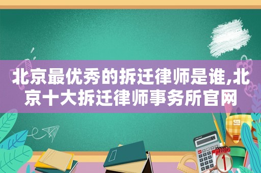 北京最優秀的拆遷律師是誰,北京十大拆遷律師事務所官網