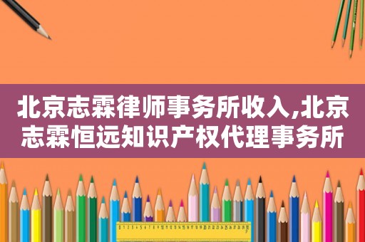 北京志霖律師事務所收入,北京志霖恒遠知識產權代理事務所