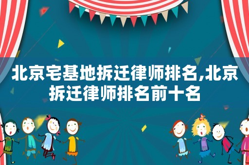 北京宅基地拆遷律師排名,北京拆遷律師排名前十名