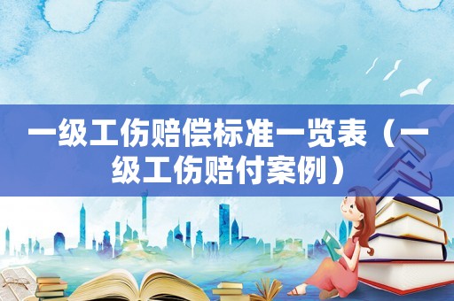 一級工傷賠償標準一覽表（一級工傷賠付案例）