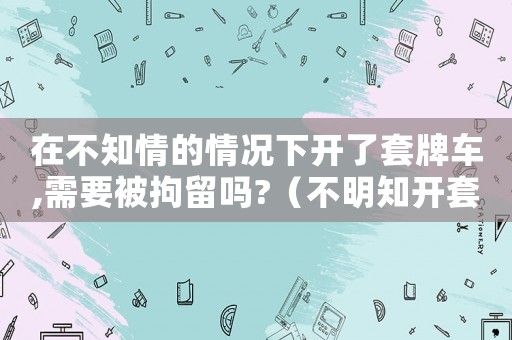 在不知情的情況下開了套牌車,需要被拘留嗎?（不明知開套牌車犯法嗎）