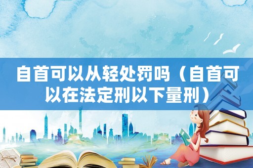自首可以從輕處罰嗎（自首可以在法定刑以下量刑）