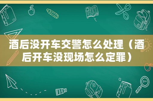 酒后沒開車交警怎么處理（酒后開車沒現場怎么定罪）