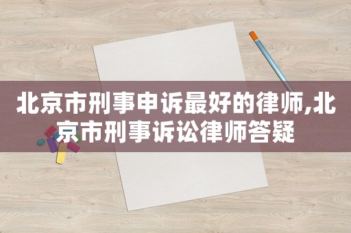 北京市刑事申訴最好的律師,北京市刑事訴訟律師答疑