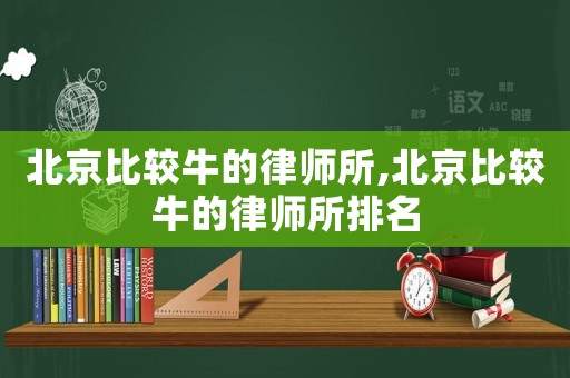 北京比較牛的律師所,北京比較牛的律師所排名